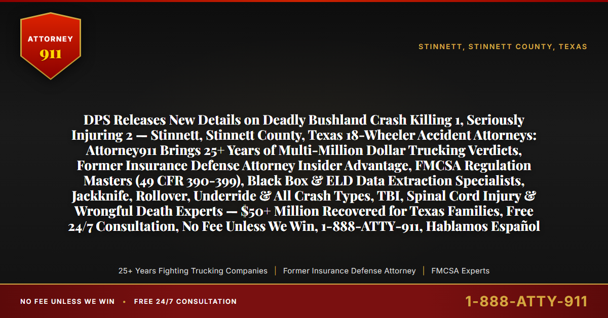 DPS Releases New Details on Deadly Bushland Crash Killing 1, Seriously Injuring 2 — Stinnett, Stinnett County, Texas 18-Wheeler Accident Attorneys: Attorney911 Brings 25+ Years of Multi-Million Dollar Trucking Verdicts, Former Insurance Defense Attorney Insider Advantage, FMCSA Regulation Masters (49 CFR 390-399), Black Box & ELD Data Extraction Specialists, Jackknife, Rollover, Underride & All Crash Types, TBI, Spinal Cord Injury & Wrongful Death Experts — $50+ Million Recovered for Texas Families, Free 24/7 Consultation, No Fee Unless We Win, 1-888-ATTY-911, Hablamos Español - Attorney911