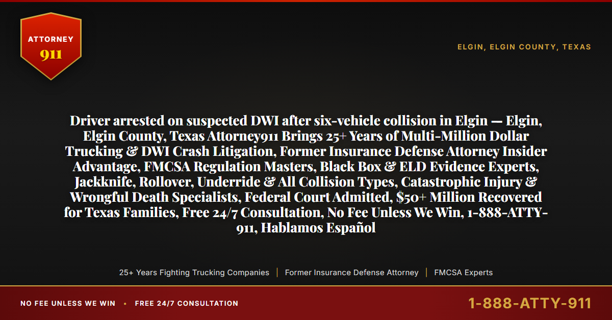 Driver arrested on suspected DWI after six-vehicle collision in Elgin — Elgin, Elgin County, Texas Attorney911 Brings 25+ Years of Multi-Million Dollar Trucking & DWI Crash Litigation, Former Insurance Defense Attorney Insider Advantage, FMCSA Regulation Masters, Black Box & ELD Evidence Experts, Jackknife, Rollover, Underride & All Collision Types, Catastrophic Injury & Wrongful Death Specialists, Federal Court Admitted, $50+ Million Recovered for Texas Families, Free 24/7 Consultation, No Fee Unless We Win, 1-888-ATTY-911, Hablamos Español - Attorney911