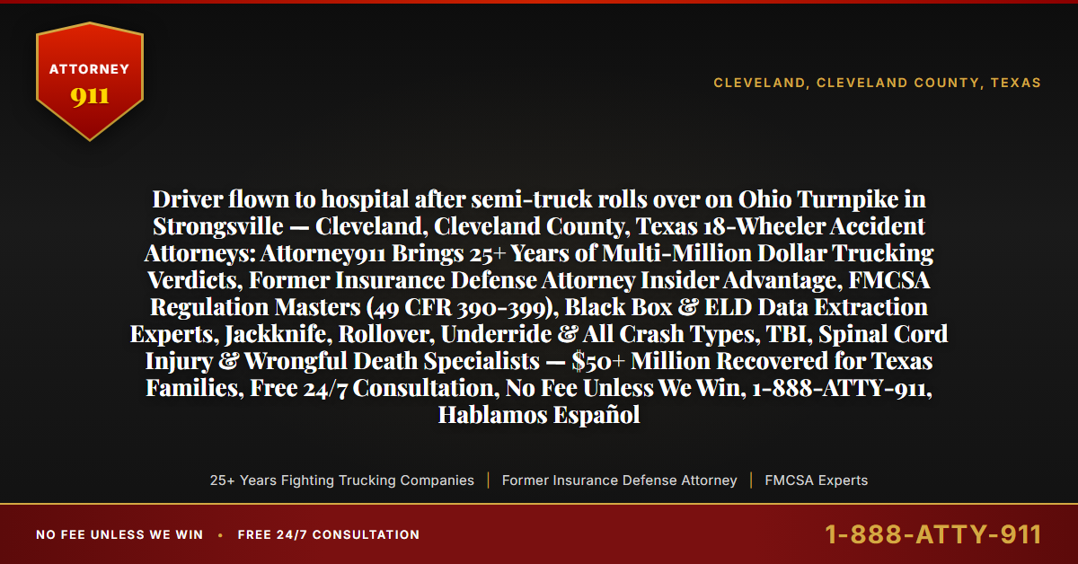 Driver flown to hospital after semi-truck rolls over on Ohio Turnpike in Strongsville — Cleveland, Cleveland County, Texas 18-Wheeler Accident Attorneys: Attorney911 Brings 25+ Years of Multi-Million Dollar Trucking Verdicts, Former Insurance Defense Attorney Insider Advantage, FMCSA Regulation Masters (49 CFR 390-399), Black Box & ELD Data Extraction Experts, Jackknife, Rollover, Underride & All Crash Types, TBI, Spinal Cord Injury & Wrongful Death Specialists — $50+ Million Recovered for Texas Families, Free 24/7 Consultation, No Fee Unless We Win, 1-888-ATTY-911, Hablamos Español - Attorney911