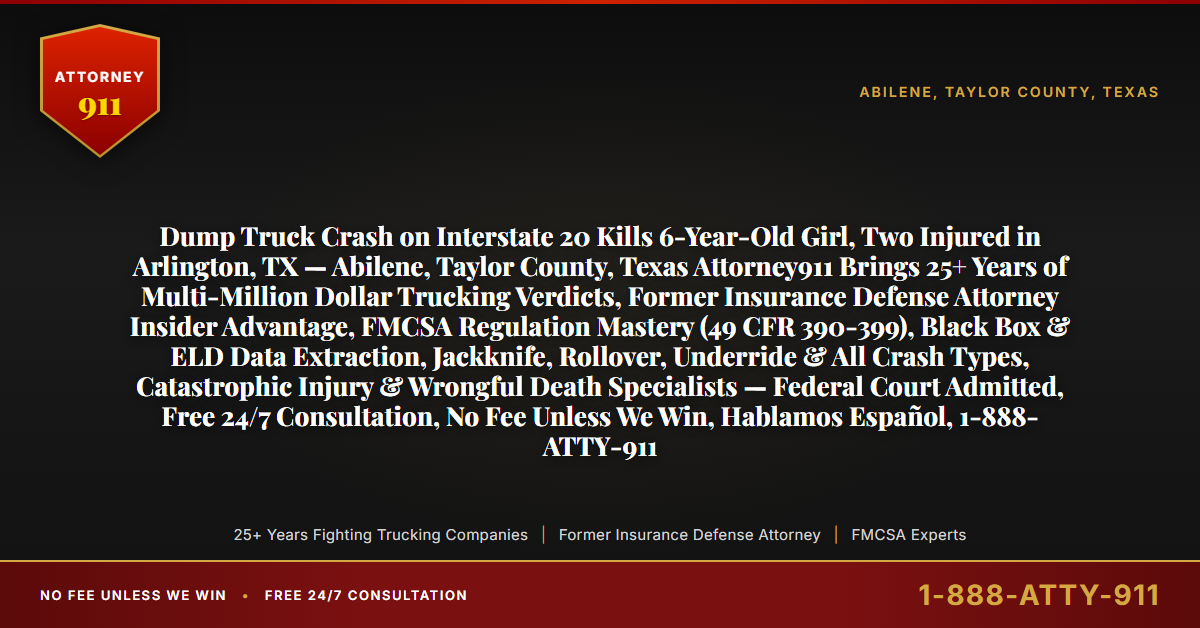Dump Truck Crash on Interstate 20 Kills 6-Year-Old Girl, Two Injured in Arlington, TX — Abilene, Taylor County, Texas Attorney911 Brings 25+ Years of Multi-Million Dollar Trucking Verdicts, Former Insurance Defense Attorney Insider Advantage, FMCSA Regulation Mastery (49 CFR 390-399), Black Box & ELD Data Extraction, Jackknife, Rollover, Underride & All Crash Types, Catastrophic Injury & Wrongful Death Specialists — Federal Court Admitted, Free 24/7 Consultation, No Fee Unless We Win, Hablamos Español, 1-888-ATTY-911 - Attorney911