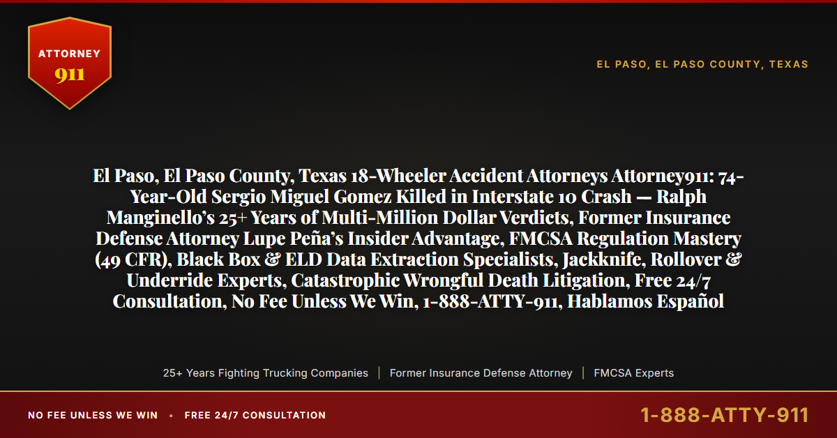 El Paso, El Paso County, Texas 18-Wheeler Accident Attorneys Attorney911: 74-Year-Old Sergio Miguel Gomez Killed in Interstate 10 Crash — Ralph Manginello’s 25+ Years of Multi-Million Dollar Verdicts, Former Insurance Defense Attorney Lupe Peña’s Insider Advantage, FMCSA Regulation Mastery (49 CFR), Black Box & ELD Data Extraction Specialists, Jackknife, Rollover & Underride Experts, Catastrophic Wrongful Death Litigation, Free 24/7 Consultation, No Fee Unless We Win, 1-888-ATTY-911, Hablamos Español - Attorney911