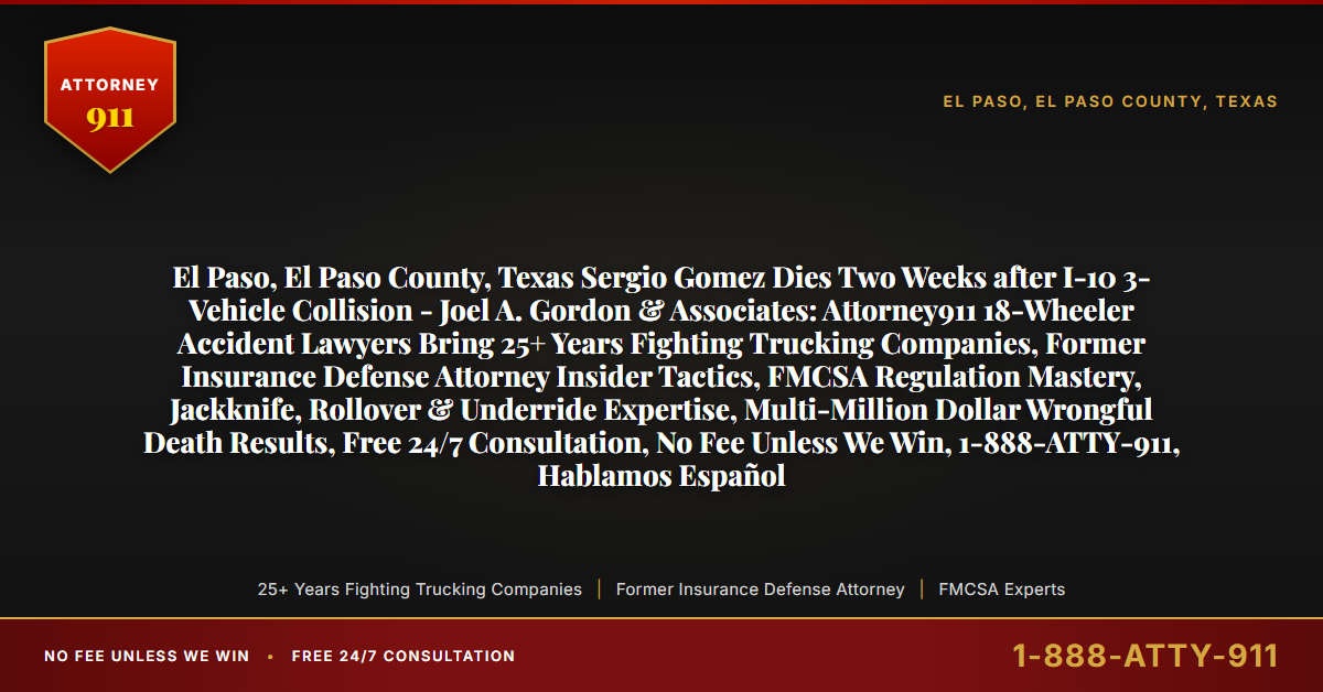 El Paso, El Paso County, Texas Sergio Gomez Dies Two Weeks after I-10 3-Vehicle Collision - Joel A. Gordon & Associates: Attorney911 18-Wheeler Accident Lawyers Bring 25+ Years Fighting Trucking Companies, Former Insurance Defense Attorney Insider Tactics, FMCSA Regulation Mastery, Jackknife, Rollover & Underride Expertise, Multi-Million Dollar Wrongful Death Results, Free 24/7 Consultation, No Fee Unless We Win, 1-888-ATTY-911, Hablamos Español - Attorney911