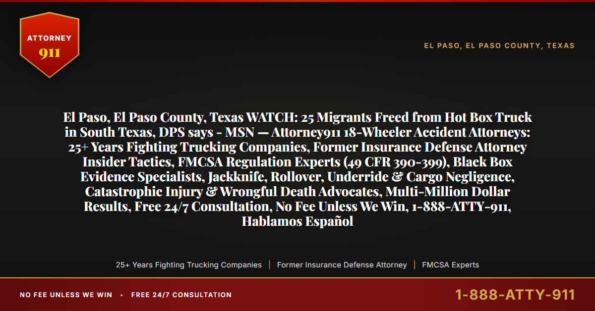 El Paso, El Paso County, Texas WATCH: 25 Migrants Freed from Hot Box Truck in South Texas, DPS says - MSN — Attorney911 18-Wheeler Accident Attorneys: 25+ Years Fighting Trucking Companies, Former Insurance Defense Attorney Insider Tactics, FMCSA Regulation Experts (49 CFR 390-399), Black Box Evidence Specialists, Jackknife, Rollover, Underride & Cargo Negligence, Catastrophic Injury & Wrongful Death Advocates, Multi-Million Dollar Results, Free 24/7 Consultation, No Fee Unless We Win, 1-888-ATTY-911, Hablamos Español - Attorney911