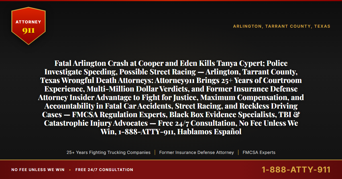 Fatal Arlington Crash at Cooper and Eden Kills Tanya Cypert; Police Investigate Speeding, Possible Street Racing — Arlington, Tarrant County, Texas Wrongful Death Attorneys: Attorney911 Brings 25+ Years of Courtroom Experience, Multi-Million Dollar Verdicts, and Former Insurance Defense Attorney Insider Advantage to Fight for Justice, Maximum Compensation, and Accountability in Fatal Car Accidents, Street Racing, and Reckless Driving Cases — FMCSA Regulation Experts, Black Box Evidence Specialists, TBI & Catastrophic Injury Advocates — Free 24/7 Consultation, No Fee Unless We Win, 1-888-ATTY-911, Hablamos Español - Attorney911