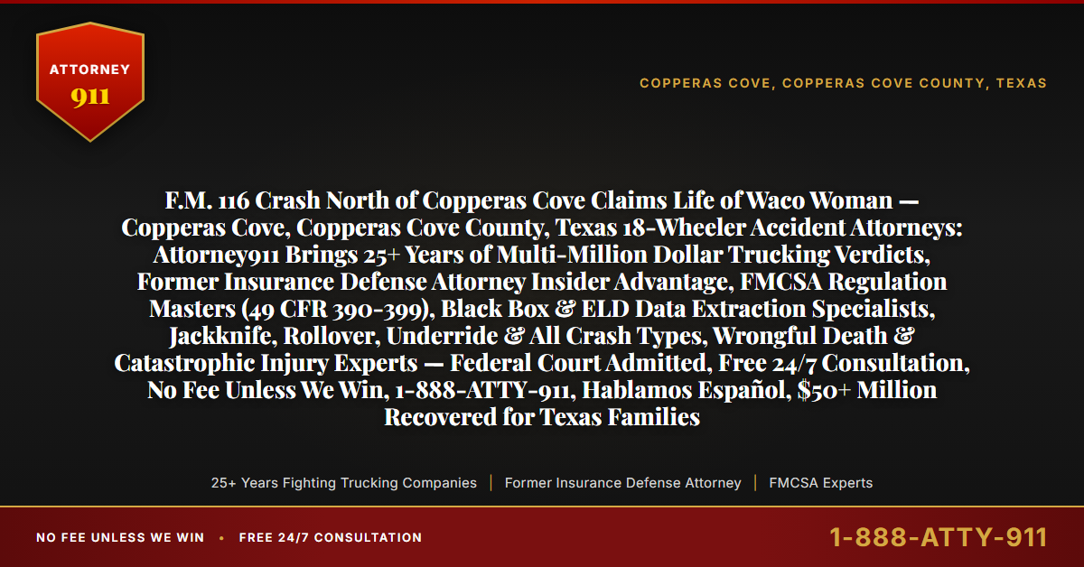 F.M. 116 Crash North of Copperas Cove Claims Life of Waco Woman — Copperas Cove, Copperas Cove County, Texas 18-Wheeler Accident Attorneys: Attorney911 Brings 25+ Years of Multi-Million Dollar Trucking Verdicts, Former Insurance Defense Attorney Insider Advantage, FMCSA Regulation Masters (49 CFR 390-399), Black Box & ELD Data Extraction Specialists, Jackknife, Rollover, Underride & All Crash Types, Wrongful Death & Catastrophic Injury Experts — Federal Court Admitted, Free 24/7 Consultation, No Fee Unless We Win, 1-888-ATTY-911, Hablamos Español, $50+ Million Recovered for Texas Families - Attorney911