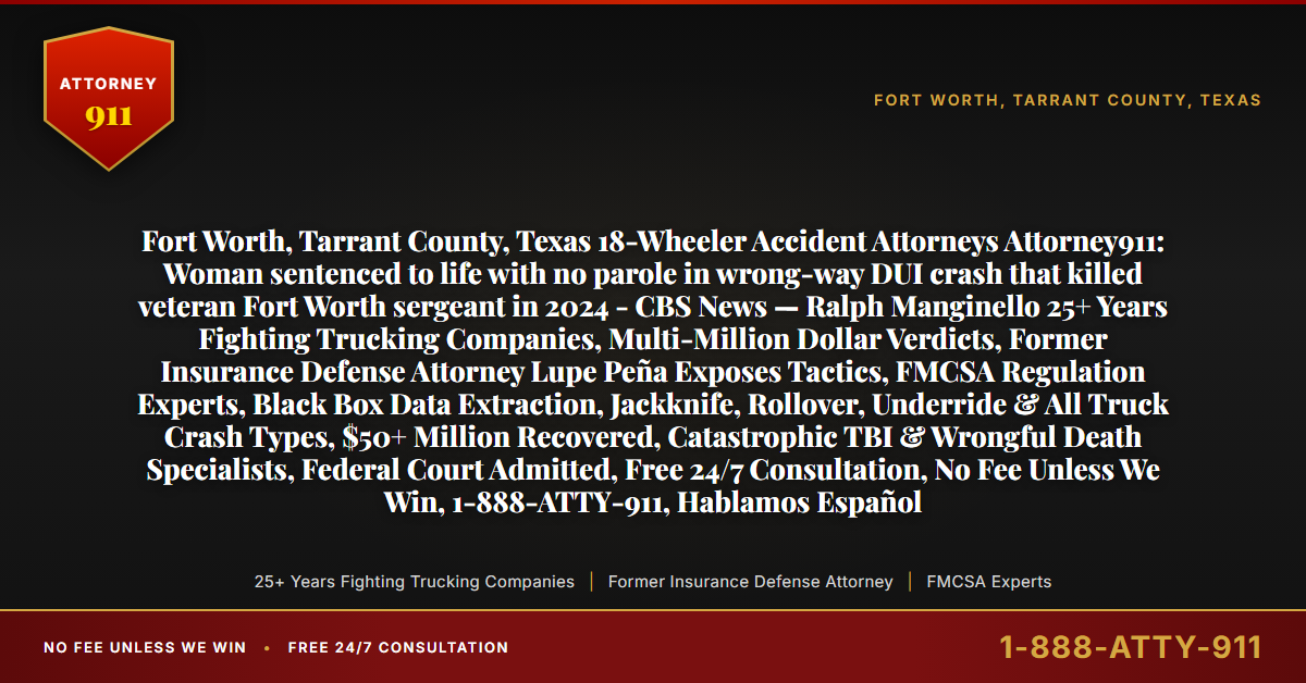 Fort Worth, Tarrant County, Texas 18-Wheeler Accident Attorneys Attorney911: Woman sentenced to life with no parole in wrong-way DUI crash that killed veteran Fort Worth sergeant in 2024 - CBS News — Ralph Manginello 25+ Years Fighting Trucking Companies, Multi-Million Dollar Verdicts, Former Insurance Defense Attorney Lupe Peña Exposes Tactics, FMCSA Regulation Experts, Black Box Data Extraction, Jackknife, Rollover, Underride & All Truck Crash Types, $50+ Million Recovered, Catastrophic TBI & Wrongful Death Specialists, Federal Court Admitted, Free 24/7 Consultation, No Fee Unless We Win, 1-888-ATTY-911, Hablamos Español - Attorney911