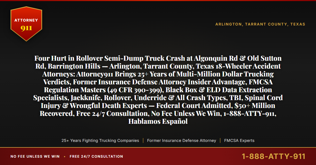 Four Hurt in Rollover Semi-Dump Truck Crash at Algonquin Rd & Old Sutton Rd, Barrington Hills — Arlington, Tarrant County, Texas 18-Wheeler Accident Attorneys: Attorney911 Brings 25+ Years of Multi-Million Dollar Trucking Verdicts, Former Insurance Defense Attorney Insider Advantage, FMCSA Regulation Masters (49 CFR 390-399), Black Box & ELD Data Extraction Specialists, Jackknife, Rollover, Underride & All Crash Types, TBI, Spinal Cord Injury & Wrongful Death Experts — Federal Court Admitted, $50+ Million Recovered, Free 24/7 Consultation, No Fee Unless We Win, 1-888-ATTY-911, Hablamos Español - Attorney911