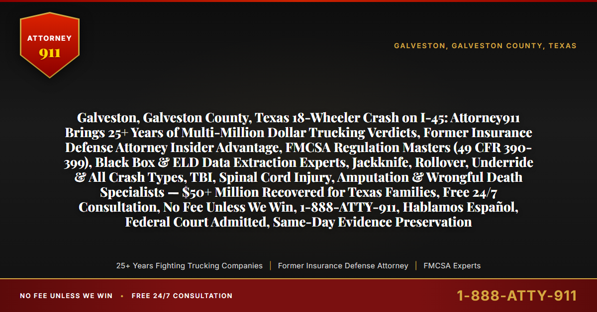 Galveston, Galveston County, Texas 18-Wheeler Crash on I-45: Attorney911 Brings 25+ Years of Multi-Million Dollar Trucking Verdicts, Former Insurance Defense Attorney Insider Advantage, FMCSA Regulation Masters (49 CFR 390-399), Black Box & ELD Data Extraction Experts, Jackknife, Rollover, Underride & All Crash Types, TBI, Spinal Cord Injury, Amputation & Wrongful Death Specialists — $50+ Million Recovered for Texas Families, Free 24/7 Consultation, No Fee Unless We Win, 1-888-ATTY-911, Hablamos Español, Federal Court Admitted, Same-Day Evidence Preservation - Attorney911