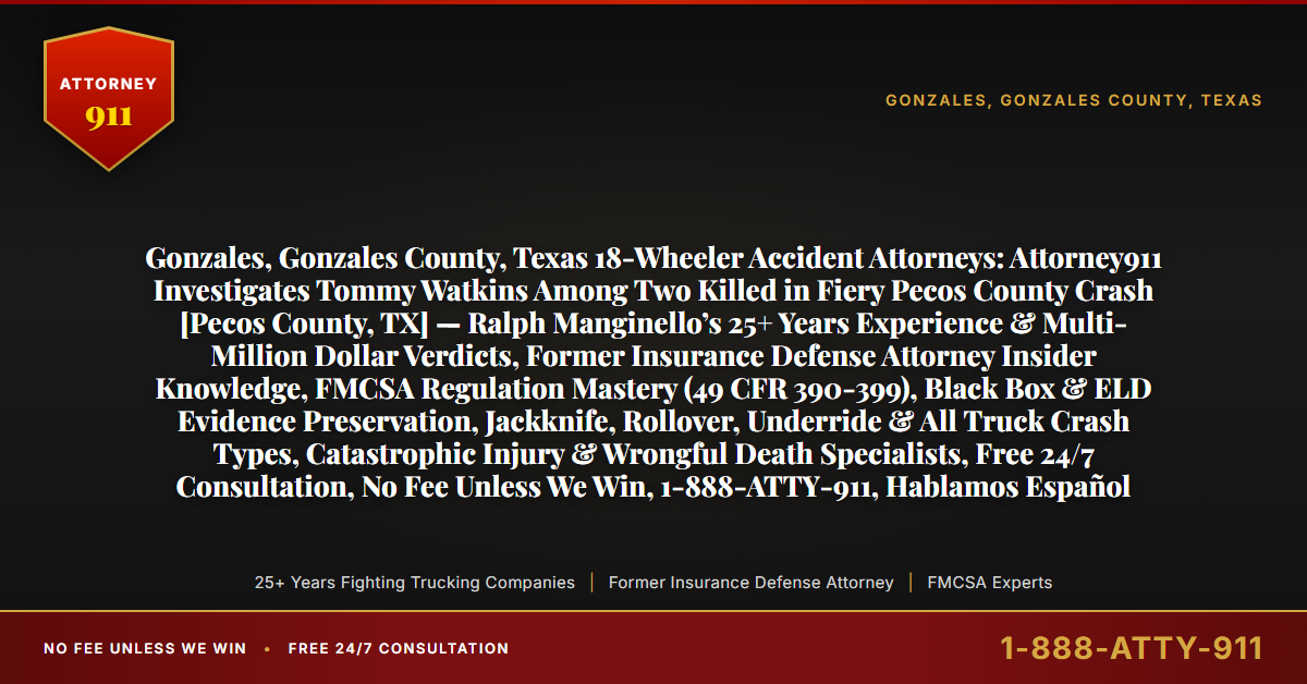 Gonzales, Gonzales County, Texas 18-Wheeler Accident Attorneys: Attorney911 Investigates Tommy Watkins Among Two Killed in Fiery Pecos County Crash [Pecos County, TX] — Ralph Manginello’s 25+ Years Experience & Multi-Million Dollar Verdicts, Former Insurance Defense Attorney Insider Knowledge, FMCSA Regulation Mastery (49 CFR 390-399), Black Box & ELD Evidence Preservation, Jackknife, Rollover, Underride & All Truck Crash Types, Catastrophic Injury & Wrongful Death Specialists, Free 24/7 Consultation, No Fee Unless We Win, 1-888-ATTY-911, Hablamos Español - Attorney911