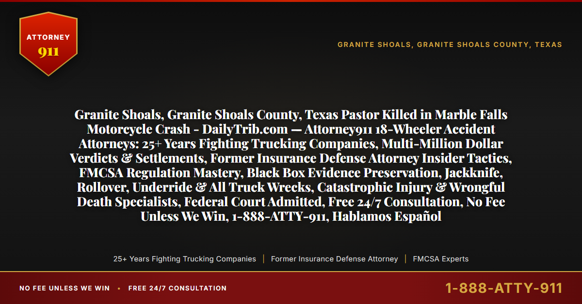 Granite Shoals, Granite Shoals County, Texas Pastor Killed in Marble Falls Motorcycle Crash - DailyTrib.com — Attorney911 18-Wheeler Accident Attorneys: 25+ Years Fighting Trucking Companies, Multi-Million Dollar Verdicts & Settlements, Former Insurance Defense Attorney Insider Tactics, FMCSA Regulation Mastery, Black Box Evidence Preservation, Jackknife, Rollover, Underride & All Truck Wrecks, Catastrophic Injury & Wrongful Death Specialists, Federal Court Admitted, Free 24/7 Consultation, No Fee Unless We Win, 1-888-ATTY-911, Hablamos Español - Attorney911