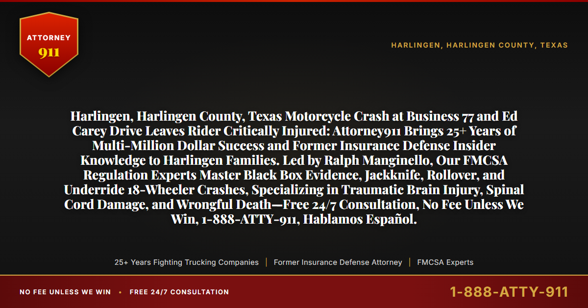 Harlingen, Harlingen County, Texas Motorcycle Crash at Business 77 and Ed Carey Drive Leaves Rider Critically Injured: Attorney911 Brings 25+ Years of Multi-Million Dollar Success and Former Insurance Defense Insider Knowledge to Harlingen Families. Led by Ralph Manginello, Our FMCSA Regulation Experts Master Black Box Evidence, Jackknife, Rollover, and Underride 18-Wheeler Crashes, Specializing in Traumatic Brain Injury, Spinal Cord Damage, and Wrongful Death—Free 24/7 Consultation, No Fee Unless We Win, 1-888-ATTY-911, Hablamos Español. - Attorney911