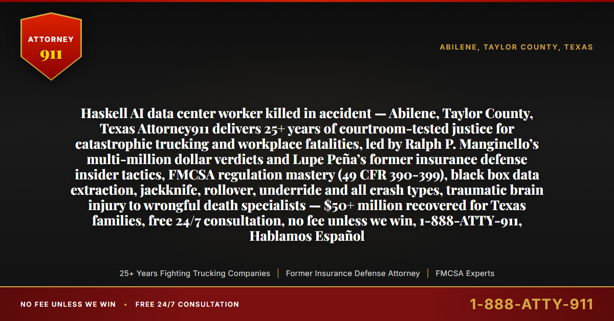 Haskell AI data center worker killed in accident — Abilene, Taylor County, Texas Attorney911 delivers 25+ years of courtroom-tested justice for catastrophic trucking and workplace fatalities, led by Ralph P. Manginello’s multi-million dollar verdicts and Lupe Peña’s former insurance defense insider tactics, FMCSA regulation mastery (49 CFR 390-399), black box data extraction, jackknife, rollover, underride and all crash types, traumatic brain injury to wrongful death specialists — $50+ million recovered for Texas families, free 24/7 consultation, no fee unless we win, 1-888-ATTY-911, Hablamos Español - Attorney911