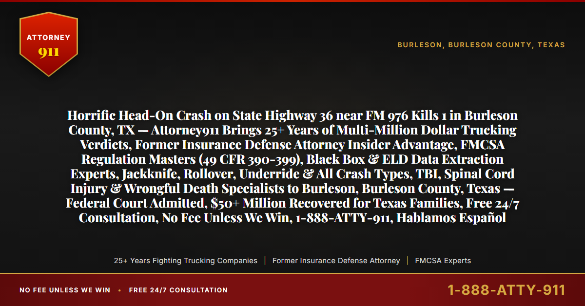 Horrific Head-On Crash on State Highway 36 near FM 976 Kills 1 in Burleson County, TX — Attorney911 Brings 25+ Years of Multi-Million Dollar Trucking Verdicts, Former Insurance Defense Attorney Insider Advantage, FMCSA Regulation Masters (49 CFR 390-399), Black Box & ELD Data Extraction Experts, Jackknife, Rollover, Underride & All Crash Types, TBI, Spinal Cord Injury & Wrongful Death Specialists to Burleson, Burleson County, Texas — Federal Court Admitted, $50+ Million Recovered for Texas Families, Free 24/7 Consultation, No Fee Unless We Win, 1-888-ATTY-911, Hablamos Español - Attorney911
