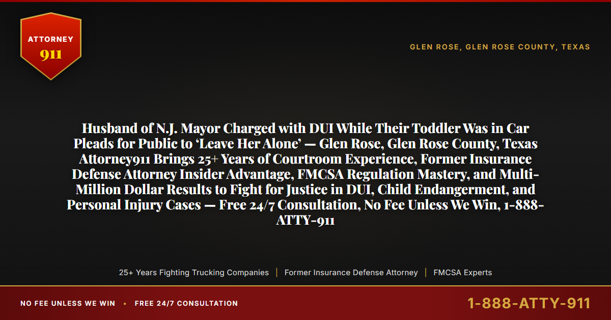 Husband of N.J. Mayor Charged with DUI While Their Toddler Was in Car Pleads for Public to ‘Leave Her Alone’ — Glen Rose, Glen Rose County, Texas Attorney911 Brings 25+ Years of Courtroom Experience, Former Insurance Defense Attorney Insider Advantage, FMCSA Regulation Mastery, and Multi-Million Dollar Results to Fight for Justice in DUI, Child Endangerment, and Personal Injury Cases — Free 24/7 Consultation, No Fee Unless We Win, 1-888-ATTY-911 - Attorney911