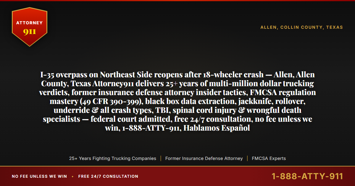 I-35 overpass on Northeast Side reopens after 18-wheeler crash — Allen, Allen County, Texas Attorney911 delivers 25+ years of multi-million dollar trucking verdicts, former insurance defense attorney insider tactics, FMCSA regulation mastery (49 CFR 390-399), black box data extraction, jackknife, rollover, underride & all crash types, TBI, spinal cord injury & wrongful death specialists — federal court admitted, free 24/7 consultation, no fee unless we win, 1-888-ATTY-911, Hablamos Español - Attorney911