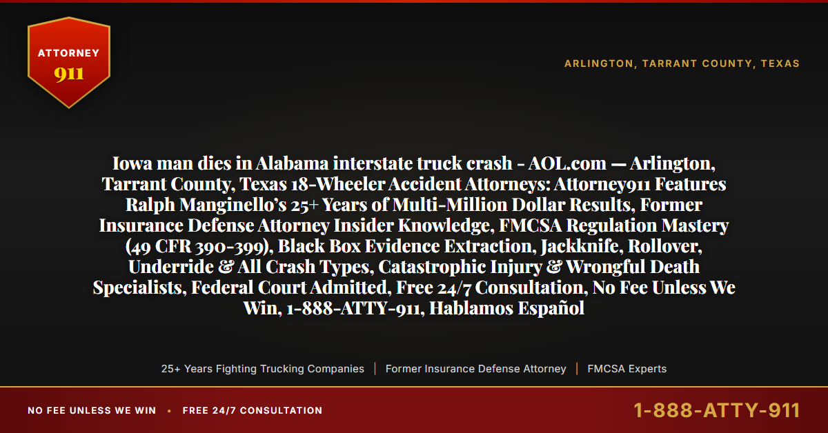 Iowa man dies in Alabama interstate truck crash - AOL.com — Arlington, Tarrant County, Texas 18-Wheeler Accident Attorneys: Attorney911 Features Ralph Manginello’s 25+ Years of Multi-Million Dollar Results, Former Insurance Defense Attorney Insider Knowledge, FMCSA Regulation Mastery (49 CFR 390-399), Black Box Evidence Extraction, Jackknife, Rollover, Underride & All Crash Types, Catastrophic Injury & Wrongful Death Specialists, Federal Court Admitted, Free 24/7 Consultation, No Fee Unless We Win, 1-888-ATTY-911, Hablamos Español - Attorney911