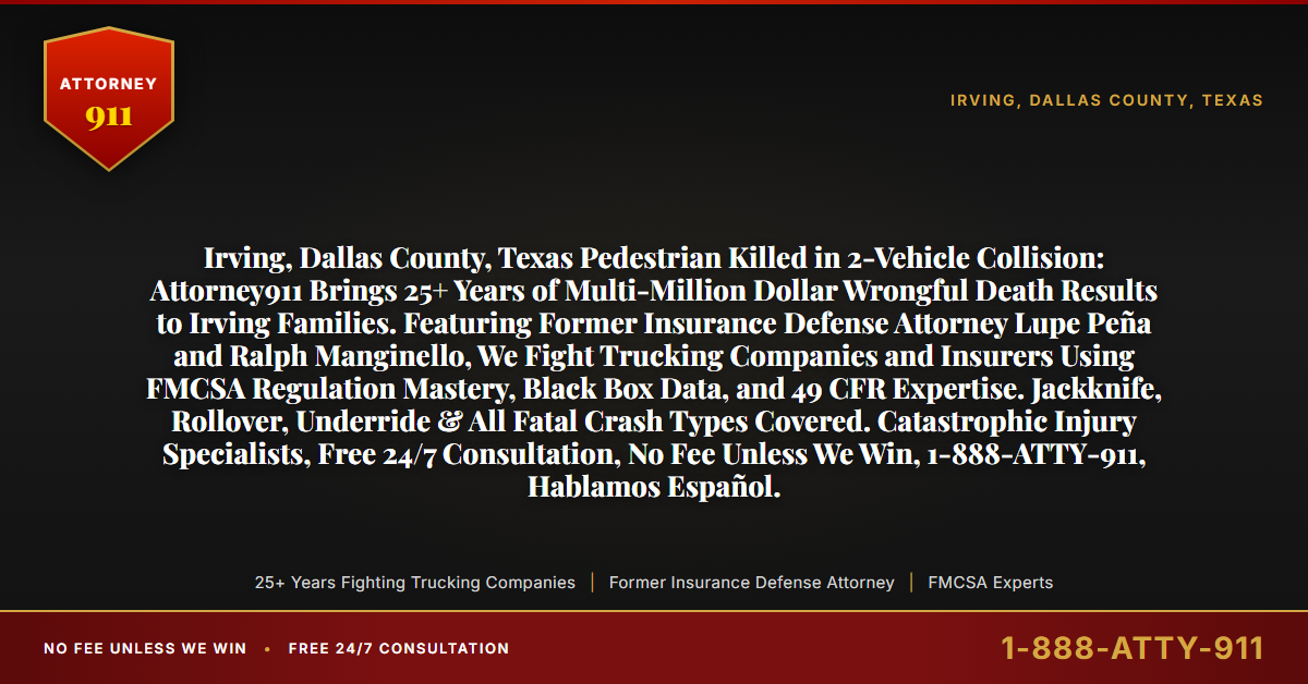 Irving, Dallas County, Texas Pedestrian Killed in 2-Vehicle Collision: Attorney911 Brings 25+ Years of Multi-Million Dollar Wrongful Death Results to Irving Families. Featuring Former Insurance Defense Attorney Lupe Peña and Ralph Manginello, We Fight Trucking Companies and Insurers Using FMCSA Regulation Mastery, Black Box Data, and 49 CFR Expertise. Jackknife, Rollover, Underride & All Fatal Crash Types Covered. Catastrophic Injury Specialists, Free 24/7 Consultation, No Fee Unless We Win, 1-888-ATTY-911, Hablamos Español. - Attorney911