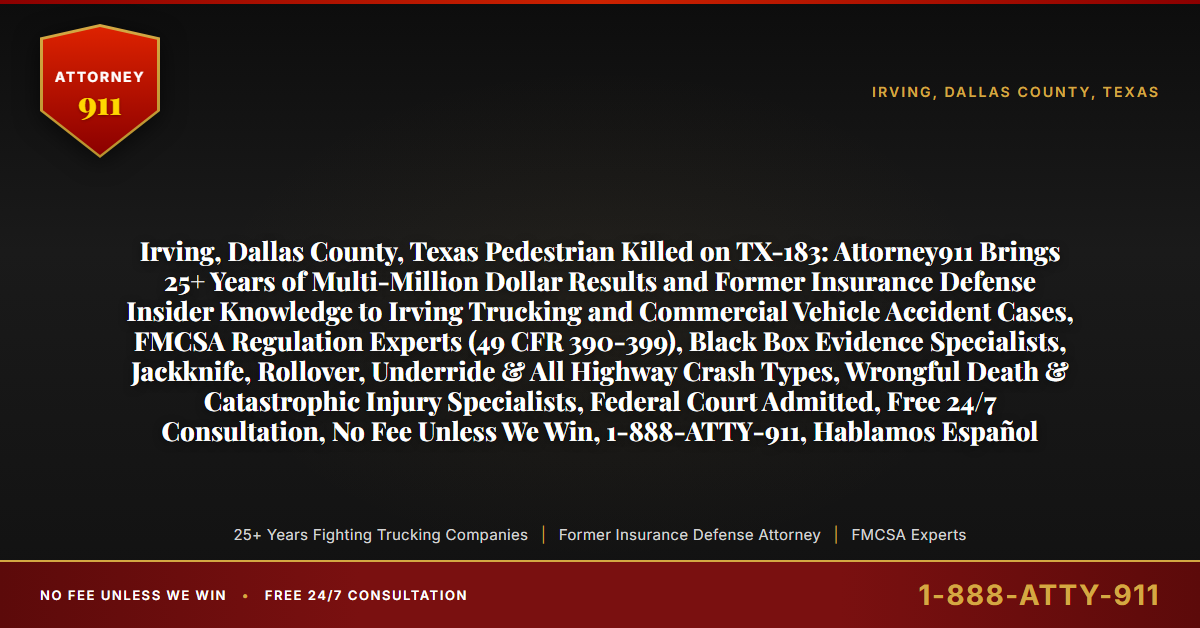 Irving, Dallas County, Texas Pedestrian Killed on TX-183: Attorney911 Brings 25+ Years of Multi-Million Dollar Results and Former Insurance Defense Insider Knowledge to Irving Trucking and Commercial Vehicle Accident Cases, FMCSA Regulation Experts (49 CFR 390-399), Black Box Evidence Specialists, Jackknife, Rollover, Underride & All Highway Crash Types, Wrongful Death & Catastrophic Injury Specialists, Federal Court Admitted, Free 24/7 Consultation, No Fee Unless We Win, 1-888-ATTY-911, Hablamos Español - Attorney911