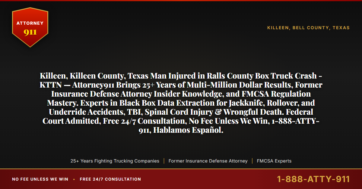 Killeen, Killeen County, Texas Man Injured in Ralls County Box Truck Crash - KTTN — Attorney911 Brings 25+ Years of Multi-Million Dollar Results, Former Insurance Defense Attorney Insider Knowledge, and FMCSA Regulation Mastery. Experts in Black Box Data Extraction for Jackknife, Rollover, and Underride Accidents, TBI, Spinal Cord Injury & Wrongful Death. Federal Court Admitted, Free 24/7 Consultation, No Fee Unless We Win, 1-888-ATTY-911, Hablamos Español. - Attorney911