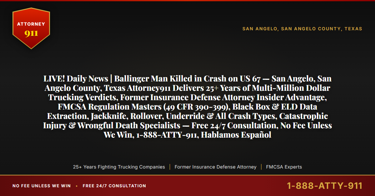 LIVE! Daily News | Ballinger Man Killed in Crash on US 67 — San Angelo, San Angelo County, Texas Attorney911 Delivers 25+ Years of Multi-Million Dollar Trucking Verdicts, Former Insurance Defense Attorney Insider Advantage, FMCSA Regulation Masters (49 CFR 390-399), Black Box & ELD Data Extraction, Jackknife, Rollover, Underride & All Crash Types, Catastrophic Injury & Wrongful Death Specialists — Free 24/7 Consultation, No Fee Unless We Win, 1-888-ATTY-911, Hablamos Español - Attorney911