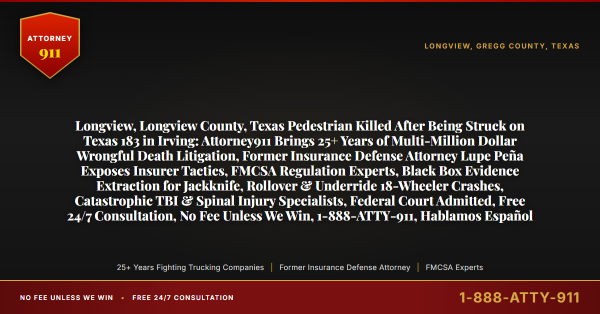 Longview, Longview County, Texas Pedestrian Killed After Being Struck on Texas 183 in Irving: Attorney911 Brings 25+ Years of Multi-Million Dollar Wrongful Death Litigation, Former Insurance Defense Attorney Lupe Peña Exposes Insurer Tactics, FMCSA Regulation Experts, Black Box Evidence Extraction for Jackknife, Rollover & Underride 18-Wheeler Crashes, Catastrophic TBI & Spinal Injury Specialists, Federal Court Admitted, Free 24/7 Consultation, No Fee Unless We Win, 1-888-ATTY-911, Hablamos Español - Attorney911