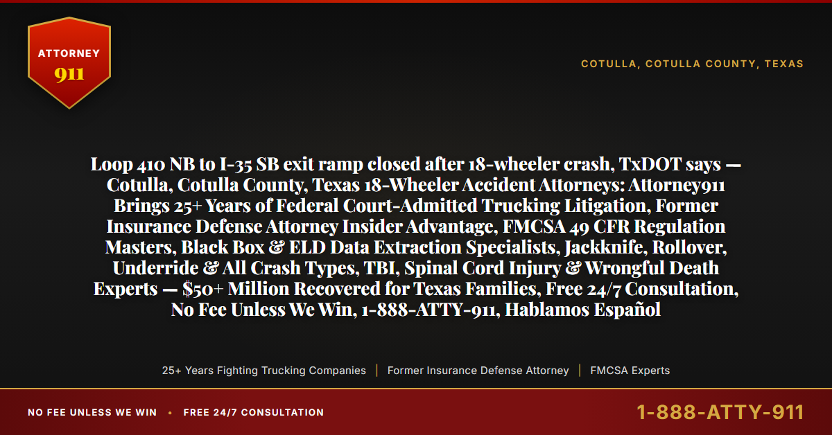 Loop 410 NB to I-35 SB exit ramp closed after 18-wheeler crash, TxDOT says — Cotulla, Cotulla County, Texas 18-Wheeler Accident Attorneys: Attorney911 Brings 25+ Years of Federal Court-Admitted Trucking Litigation, Former Insurance Defense Attorney Insider Advantage, FMCSA 49 CFR Regulation Masters, Black Box & ELD Data Extraction Specialists, Jackknife, Rollover, Underride & All Crash Types, TBI, Spinal Cord Injury & Wrongful Death Experts — $50+ Million Recovered for Texas Families, Free 24/7 Consultation, No Fee Unless We Win, 1-888-ATTY-911, Hablamos Español - Attorney911