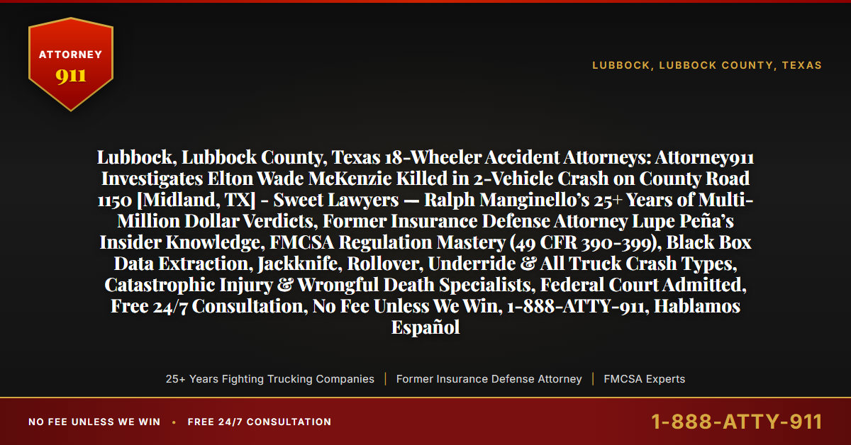 Lubbock, Lubbock County, Texas 18-Wheeler Accident Attorneys: Attorney911 Investigates Elton Wade McKenzie Killed in 2-Vehicle Crash on County Road 1150 [Midland, TX] - Sweet Lawyers — Ralph Manginello’s 25+ Years of Multi-Million Dollar Verdicts, Former Insurance Defense Attorney Lupe Peña’s Insider Knowledge, FMCSA Regulation Mastery (49 CFR 390-399), Black Box Data Extraction, Jackknife, Rollover, Underride & All Truck Crash Types, Catastrophic Injury & Wrongful Death Specialists, Federal Court Admitted, Free 24/7 Consultation, No Fee Unless We Win, 1-888-ATTY-911, Hablamos Español - Attorney911