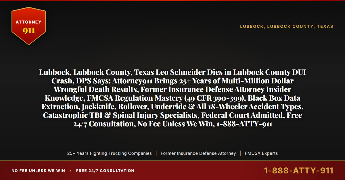 Lubbock, Lubbock County, Texas Leo Schneider Dies in Lubbock County DUI Crash, DPS Says: Attorney911 Brings 25+ Years of Multi-Million Dollar Wrongful Death Results, Former Insurance Defense Attorney Insider Knowledge, FMCSA Regulation Mastery (49 CFR 390-399), Black Box Data Extraction, Jackknife, Rollover, Underride & All 18-Wheeler Accident Types, Catastrophic TBI & Spinal Injury Specialists, Federal Court Admitted, Free 24/7 Consultation, No Fee Unless We Win, 1-888-ATTY-911 - Attorney911