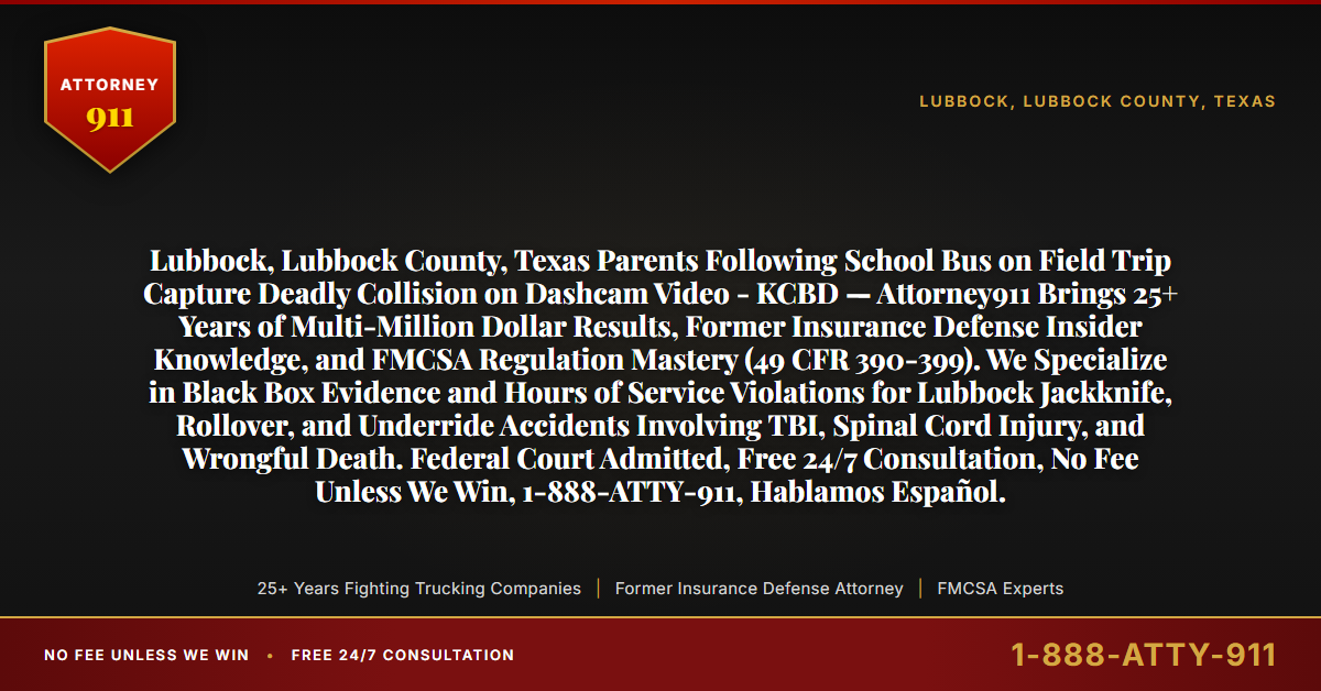 Lubbock, Lubbock County, Texas Parents Following School Bus on Field Trip Capture Deadly Collision on Dashcam Video - KCBD — Attorney911 Brings 25+ Years of Multi-Million Dollar Results, Former Insurance Defense Insider Knowledge, and FMCSA Regulation Mastery (49 CFR 390-399). We Specialize in Black Box Evidence and Hours of Service Violations for Lubbock Jackknife, Rollover, and Underride Accidents Involving TBI, Spinal Cord Injury, and Wrongful Death. Federal Court Admitted, Free 24/7 Consultation, No Fee Unless We Win, 1-888-ATTY-911, Hablamos Español. - Attorney911