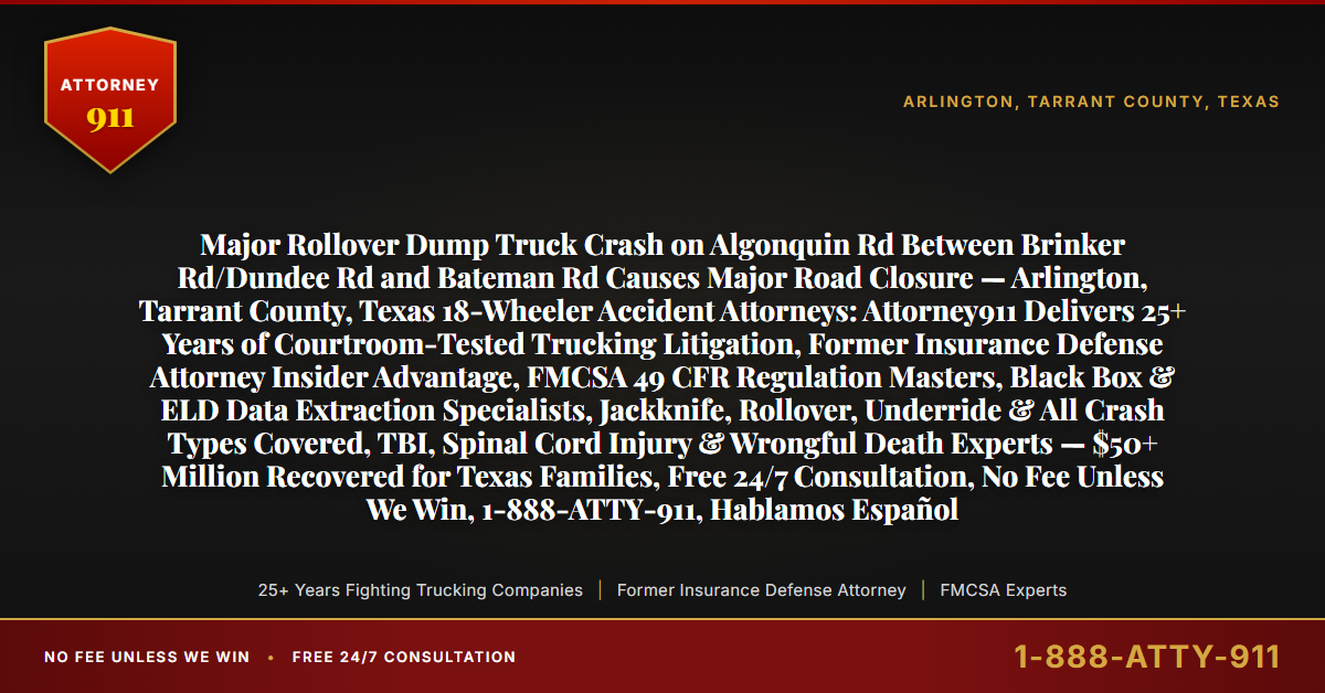 Major Rollover Dump Truck Crash on Algonquin Rd Between Brinker Rd/Dundee Rd and Bateman Rd Causes Major Road Closure — Arlington, Tarrant County, Texas 18-Wheeler Accident Attorneys: Attorney911 Delivers 25+ Years of Courtroom-Tested Trucking Litigation, Former Insurance Defense Attorney Insider Advantage, FMCSA 49 CFR Regulation Masters, Black Box & ELD Data Extraction Specialists, Jackknife, Rollover, Underride & All Crash Types Covered, TBI, Spinal Cord Injury & Wrongful Death Experts — $50+ Million Recovered for Texas Families, Free 24/7 Consultation, No Fee Unless We Win, 1-888-ATTY-911, Hablamos Español - Attorney911