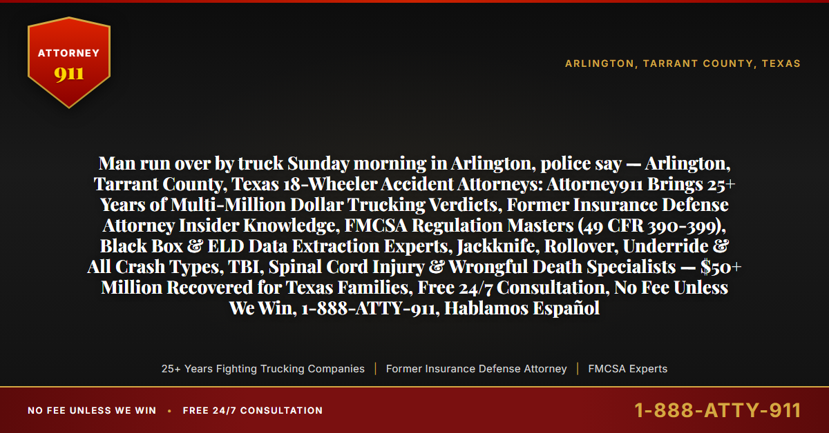 Man run over by truck Sunday morning in Arlington, police say — Arlington, Tarrant County, Texas 18-Wheeler Accident Attorneys: Attorney911 Brings 25+ Years of Multi-Million Dollar Trucking Verdicts, Former Insurance Defense Attorney Insider Knowledge, FMCSA Regulation Masters (49 CFR 390-399), Black Box & ELD Data Extraction Experts, Jackknife, Rollover, Underride & All Crash Types, TBI, Spinal Cord Injury & Wrongful Death Specialists — $50+ Million Recovered for Texas Families, Free 24/7 Consultation, No Fee Unless We Win, 1-888-ATTY-911, Hablamos Español - Attorney911