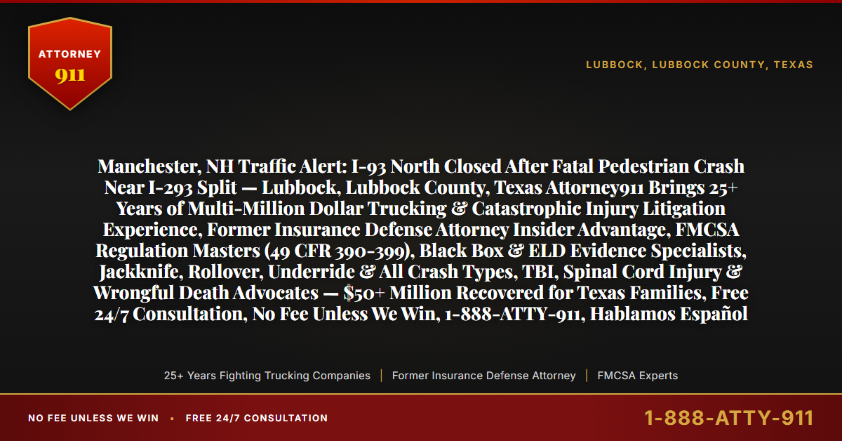 Manchester, NH Traffic Alert: I-93 North Closed After Fatal Pedestrian Crash Near I-293 Split — Lubbock, Lubbock County, Texas Attorney911 Brings 25+ Years of Multi-Million Dollar Trucking & Catastrophic Injury Litigation Experience, Former Insurance Defense Attorney Insider Advantage, FMCSA Regulation Masters (49 CFR 390-399), Black Box & ELD Evidence Specialists, Jackknife, Rollover, Underride & All Crash Types, TBI, Spinal Cord Injury & Wrongful Death Advocates — $50+ Million Recovered for Texas Families, Free 24/7 Consultation, No Fee Unless We Win, 1-888-ATTY-911, Hablamos Español - Attorney911