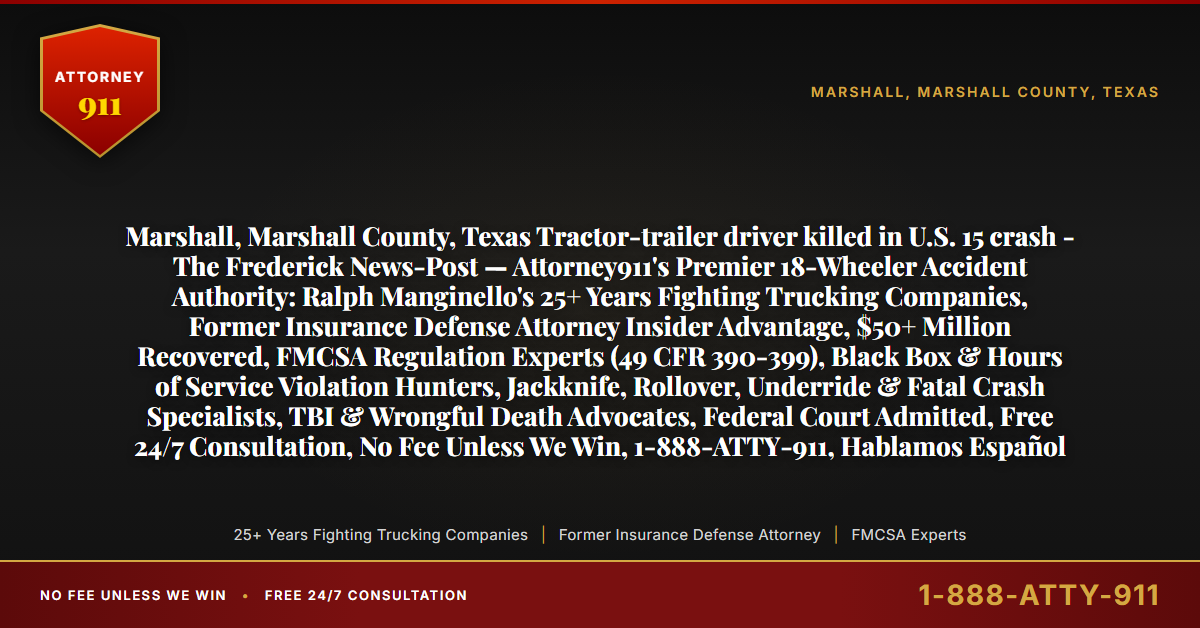 Marshall, Marshall County, Texas Tractor-trailer driver killed in U.S. 15 crash - The Frederick News-Post — Attorney911's Premier 18-Wheeler Accident Authority: Ralph Manginello's 25+ Years Fighting Trucking Companies, Former Insurance Defense Attorney Insider Advantage, $50+ Million Recovered, FMCSA Regulation Experts (49 CFR 390-399), Black Box & Hours of Service Violation Hunters, Jackknife, Rollover, Underride & Fatal Crash Specialists, TBI & Wrongful Death Advocates, Federal Court Admitted, Free 24/7 Consultation, No Fee Unless We Win, 1-888-ATTY-911, Hablamos Español - Attorney911