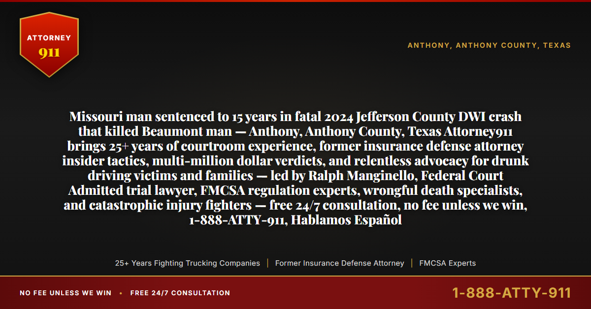 Missouri man sentenced to 15 years in fatal 2024 Jefferson County DWI crash that killed Beaumont man — Anthony, Anthony County, Texas Attorney911 brings 25+ years of courtroom experience, former insurance defense attorney insider tactics, multi-million dollar verdicts, and relentless advocacy for drunk driving victims and families — led by Ralph Manginello, Federal Court Admitted trial lawyer, FMCSA regulation experts, wrongful death specialists, and catastrophic injury fighters — free 24/7 consultation, no fee unless we win, 1-888-ATTY-911, Hablamos Español - Attorney911