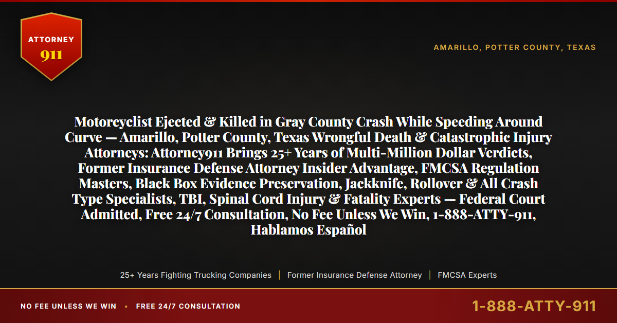 Motorcyclist Ejected & Killed in Gray County Crash While Speeding Around Curve — Amarillo, Potter County, Texas Wrongful Death & Catastrophic Injury Attorneys: Attorney911 Brings 25+ Years of Multi-Million Dollar Verdicts, Former Insurance Defense Attorney Insider Advantage, FMCSA Regulation Masters, Black Box Evidence Preservation, Jackknife, Rollover & All Crash Type Specialists, TBI, Spinal Cord Injury & Fatality Experts — Federal Court Admitted, Free 24/7 Consultation, No Fee Unless We Win, 1-888-ATTY-911, Hablamos Español - Attorney911