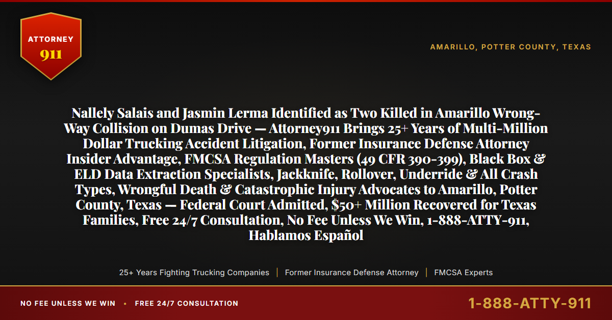 Nallely Salais and Jasmin Lerma Identified as Two Killed in Amarillo Wrong-Way Collision on Dumas Drive — Attorney911 Brings 25+ Years of Multi-Million Dollar Trucking Accident Litigation, Former Insurance Defense Attorney Insider Advantage, FMCSA Regulation Masters (49 CFR 390-399), Black Box & ELD Data Extraction Specialists, Jackknife, Rollover, Underride & All Crash Types, Wrongful Death & Catastrophic Injury Advocates to Amarillo, Potter County, Texas — Federal Court Admitted, $50+ Million Recovered for Texas Families, Free 24/7 Consultation, No Fee Unless We Win, 1-888-ATTY-911, Hablamos Español - Attorney911