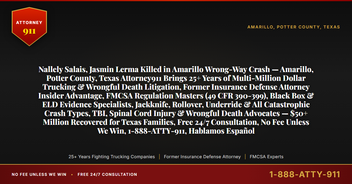 Nallely Salais, Jasmin Lerma Killed in Amarillo Wrong-Way Crash — Amarillo, Potter County, Texas Attorney911 Brings 25+ Years of Multi-Million Dollar Trucking & Wrongful Death Litigation, Former Insurance Defense Attorney Insider Advantage, FMCSA Regulation Masters (49 CFR 390-399), Black Box & ELD Evidence Specialists, Jackknife, Rollover, Underride & All Catastrophic Crash Types, TBI, Spinal Cord Injury & Wrongful Death Advocates — $50+ Million Recovered for Texas Families, Free 24/7 Consultation, No Fee Unless We Win, 1-888-ATTY-911, Hablamos Español - Attorney911