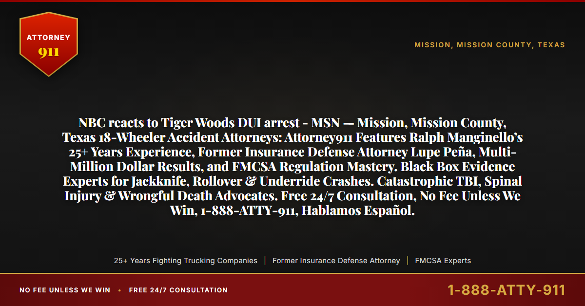 NBC reacts to Tiger Woods DUI arrest - MSN — Mission, Mission County, Texas 18-Wheeler Accident Attorneys: Attorney911 Features Ralph Manginello’s 25+ Years Experience, Former Insurance Defense Attorney Lupe Peña, Multi-Million Dollar Results, and FMCSA Regulation Mastery. Black Box Evidence Experts for Jackknife, Rollover & Underride Crashes. Catastrophic TBI, Spinal Injury & Wrongful Death Advocates. Free 24/7 Consultation, No Fee Unless We Win, 1-888-ATTY-911, Hablamos Español. - Attorney911