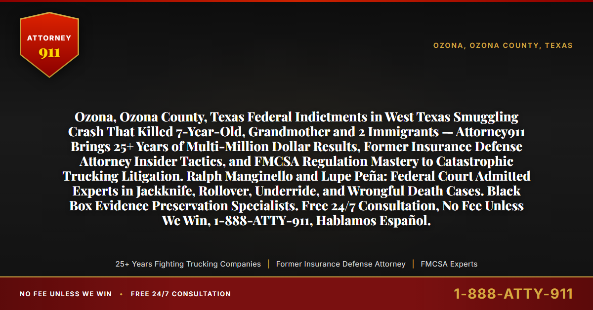 Ozona, Ozona County, Texas Federal Indictments in West Texas Smuggling Crash That Killed 7-Year-Old, Grandmother and 2 Immigrants — Attorney911 Brings 25+ Years of Multi-Million Dollar Results, Former Insurance Defense Attorney Insider Tactics, and FMCSA Regulation Mastery to Catastrophic Trucking Litigation. Ralph Manginello and Lupe Peña: Federal Court Admitted Experts in Jackknife, Rollover, Underride, and Wrongful Death Cases. Black Box Evidence Preservation Specialists. Free 24/7 Consultation, No Fee Unless We Win, 1-888-ATTY-911, Hablamos Español. - Attorney911