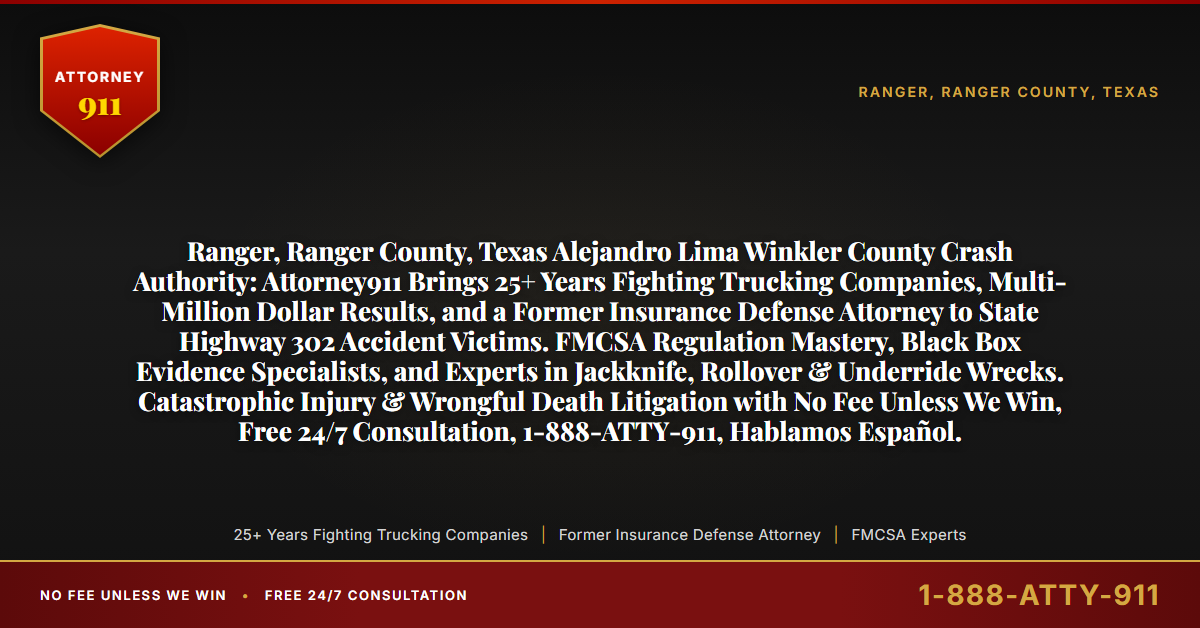 Ranger, Ranger County, Texas Alejandro Lima Winkler County Crash Authority: Attorney911 Brings 25+ Years Fighting Trucking Companies, Multi-Million Dollar Results, and a Former Insurance Defense Attorney to State Highway 302 Accident Victims. FMCSA Regulation Mastery, Black Box Evidence Specialists, and Experts in Jackknife, Rollover & Underride Wrecks. Catastrophic Injury & Wrongful Death Litigation with No Fee Unless We Win, Free 24/7 Consultation, 1-888-ATTY-911, Hablamos Español. - Attorney911
