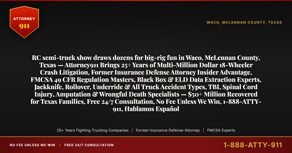 RC semi-truck show draws dozens for big-rig fun in Waco, McLennan County, Texas — Attorney911 Brings 25+ Years of Multi-Million Dollar 18-Wheeler Crash Litigation, Former Insurance Defense Attorney Insider Advantage, FMCSA 49 CFR Regulation Masters, Black Box & ELD Data Extraction Experts, Jackknife, Rollover, Underride & All Truck Accident Types, TBI, Spinal Cord Injury, Amputation & Wrongful Death Specialists — $50+ Million Recovered for Texas Families, Free 24/7 Consultation, No Fee Unless We Win, 1-888-ATTY-911, Hablamos Español - Attorney911