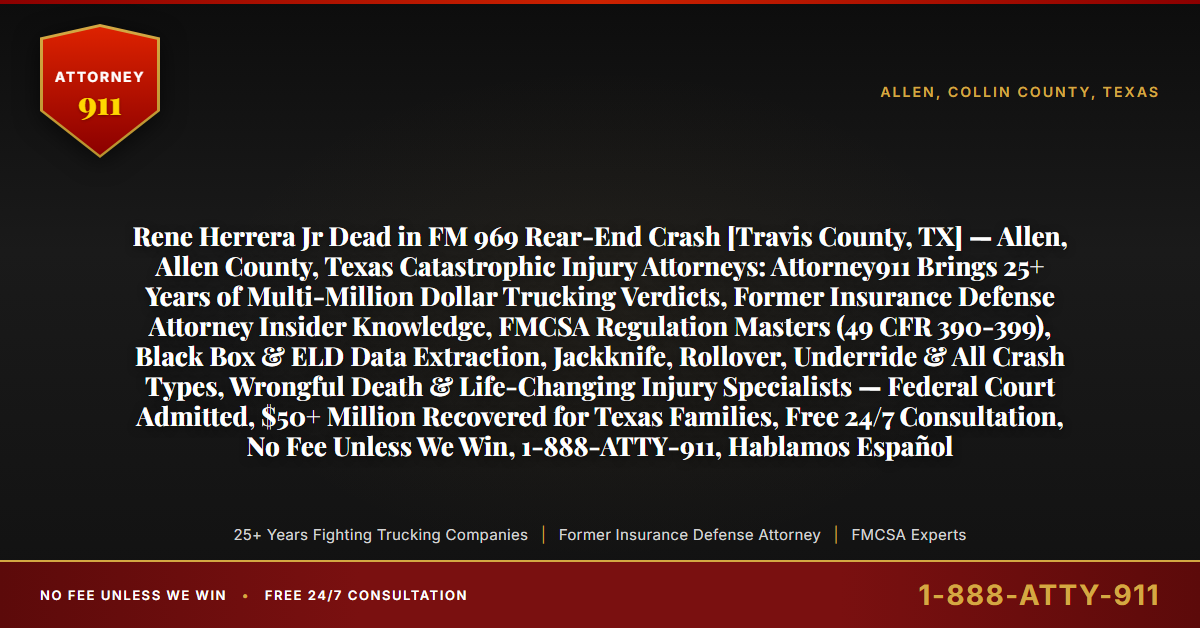 Rene Herrera Jr Dead in FM 969 Rear-End Crash [Travis County, TX] — Allen, Allen County, Texas Catastrophic Injury Attorneys: Attorney911 Brings 25+ Years of Multi-Million Dollar Trucking Verdicts, Former Insurance Defense Attorney Insider Knowledge, FMCSA Regulation Masters (49 CFR 390-399), Black Box & ELD Data Extraction, Jackknife, Rollover, Underride & All Crash Types, Wrongful Death & Life-Changing Injury Specialists — Federal Court Admitted, $50+ Million Recovered for Texas Families, Free 24/7 Consultation, No Fee Unless We Win, 1-888-ATTY-911, Hablamos Español - Attorney911