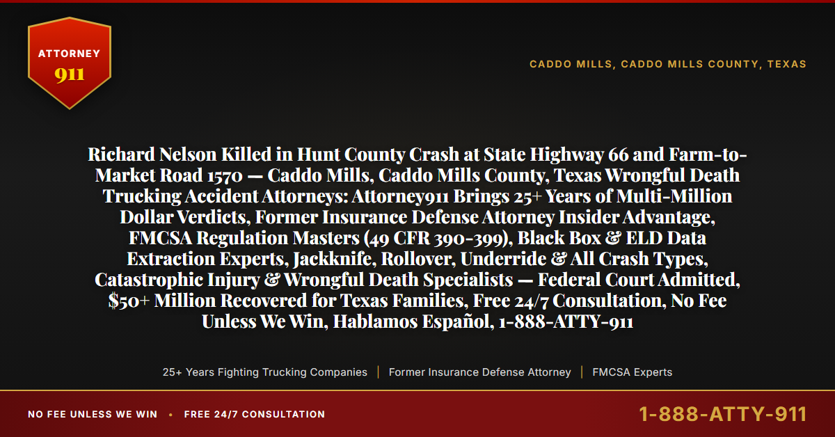 Richard Nelson Killed in Hunt County Crash at State Highway 66 and Farm-to-Market Road 1570 — Caddo Mills, Caddo Mills County, Texas Wrongful Death Trucking Accident Attorneys: Attorney911 Brings 25+ Years of Multi-Million Dollar Verdicts, Former Insurance Defense Attorney Insider Advantage, FMCSA Regulation Masters (49 CFR 390-399), Black Box & ELD Data Extraction Experts, Jackknife, Rollover, Underride & All Crash Types, Catastrophic Injury & Wrongful Death Specialists — Federal Court Admitted, $50+ Million Recovered for Texas Families, Free 24/7 Consultation, No Fee Unless We Win, Hablamos Español, 1-888-ATTY-911 - Attorney911