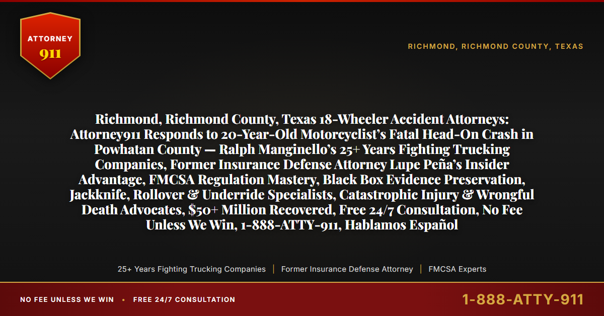Richmond, Richmond County, Texas 18-Wheeler Accident Attorneys: Attorney911 Responds to 20-Year-Old Motorcyclist’s Fatal Head-On Crash in Powhatan County — Ralph Manginello’s 25+ Years Fighting Trucking Companies, Former Insurance Defense Attorney Lupe Peña’s Insider Advantage, FMCSA Regulation Mastery, Black Box Evidence Preservation, Jackknife, Rollover & Underride Specialists, Catastrophic Injury & Wrongful Death Advocates, $50+ Million Recovered, Free 24/7 Consultation, No Fee Unless We Win, 1-888-ATTY-911, Hablamos Español - Attorney911