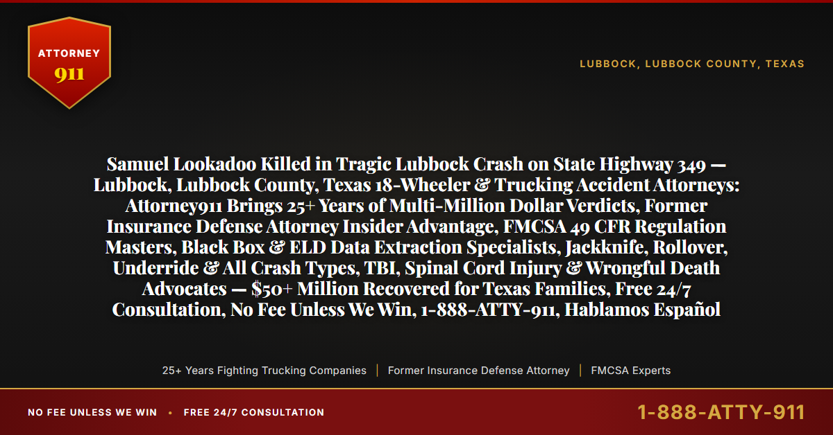 Samuel Lookadoo Killed in Tragic Lubbock Crash on State Highway 349 — Lubbock, Lubbock County, Texas 18-Wheeler & Trucking Accident Attorneys: Attorney911 Brings 25+ Years of Multi-Million Dollar Verdicts, Former Insurance Defense Attorney Insider Advantage, FMCSA 49 CFR Regulation Masters, Black Box & ELD Data Extraction Specialists, Jackknife, Rollover, Underride & All Crash Types, TBI, Spinal Cord Injury & Wrongful Death Advocates — $50+ Million Recovered for Texas Families, Free 24/7 Consultation, No Fee Unless We Win, 1-888-ATTY-911, Hablamos Español - Attorney911
