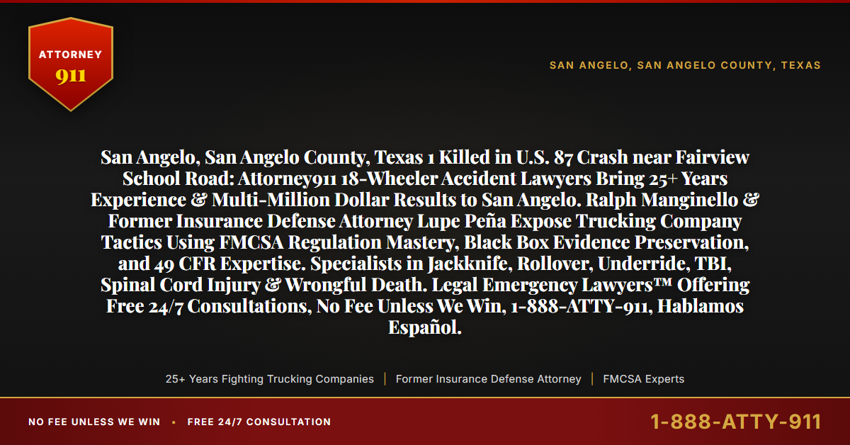 San Angelo, San Angelo County, Texas 1 Killed in U.S. 87 Crash near Fairview School Road: Attorney911 18-Wheeler Accident Lawyers Bring 25+ Years Experience & Multi-Million Dollar Results to San Angelo. Ralph Manginello & Former Insurance Defense Attorney Lupe Peña Expose Trucking Company Tactics Using FMCSA Regulation Mastery, Black Box Evidence Preservation, and 49 CFR Expertise. Specialists in Jackknife, Rollover, Underride, TBI, Spinal Cord Injury & Wrongful Death. Legal Emergency Lawyers™ Offering Free 24/7 Consultations, No Fee Unless We Win, 1-888-ATTY-911, Hablamos Español. - Attorney911