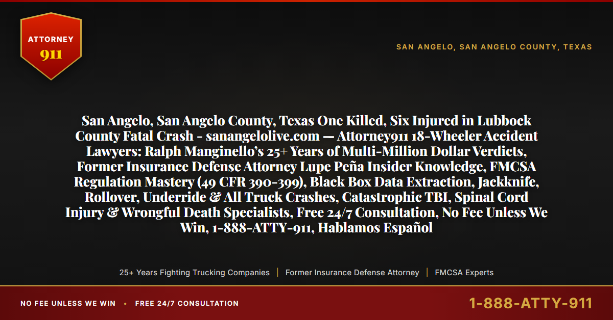 San Angelo, San Angelo County, Texas One Killed, Six Injured in Lubbock County Fatal Crash - sanangelolive.com — Attorney911 18-Wheeler Accident Lawyers: Ralph Manginello’s 25+ Years of Multi-Million Dollar Verdicts, Former Insurance Defense Attorney Lupe Peña Insider Knowledge, FMCSA Regulation Mastery (49 CFR 390-399), Black Box Data Extraction, Jackknife, Rollover, Underride & All Truck Crashes, Catastrophic TBI, Spinal Cord Injury & Wrongful Death Specialists, Free 24/7 Consultation, No Fee Unless We Win, 1-888-ATTY-911, Hablamos Español - Attorney911