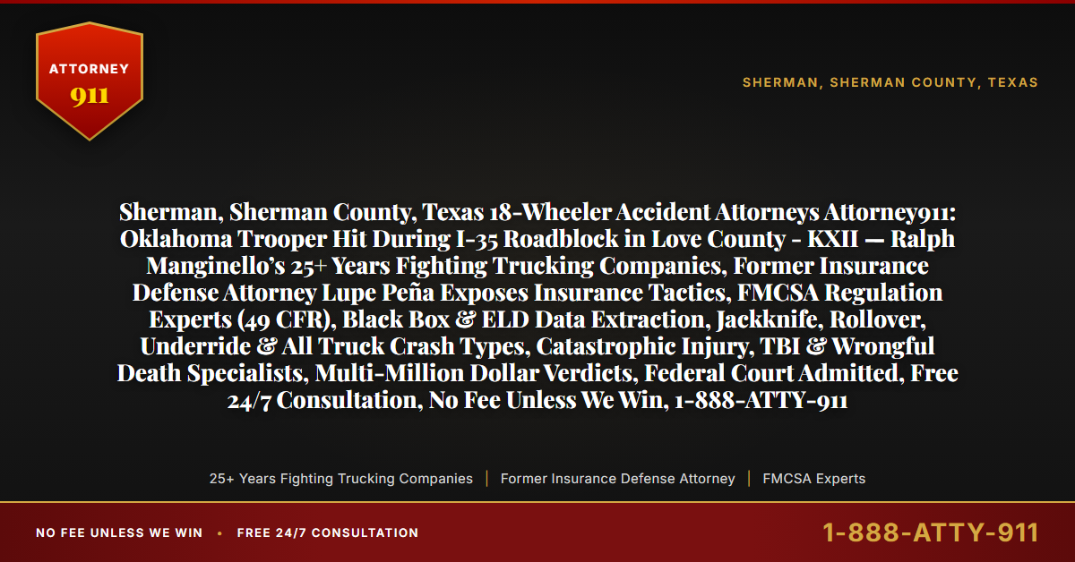 Sherman, Sherman County, Texas 18-Wheeler Accident Attorneys Attorney911: Oklahoma Trooper Hit During I-35 Roadblock in Love County - KXII — Ralph Manginello’s 25+ Years Fighting Trucking Companies, Former Insurance Defense Attorney Lupe Peña Exposes Insurance Tactics, FMCSA Regulation Experts (49 CFR), Black Box & ELD Data Extraction, Jackknife, Rollover, Underride & All Truck Crash Types, Catastrophic Injury, TBI & Wrongful Death Specialists, Multi-Million Dollar Verdicts, Federal Court Admitted, Free 24/7 Consultation, No Fee Unless We Win, 1-888-ATTY-911 - Attorney911