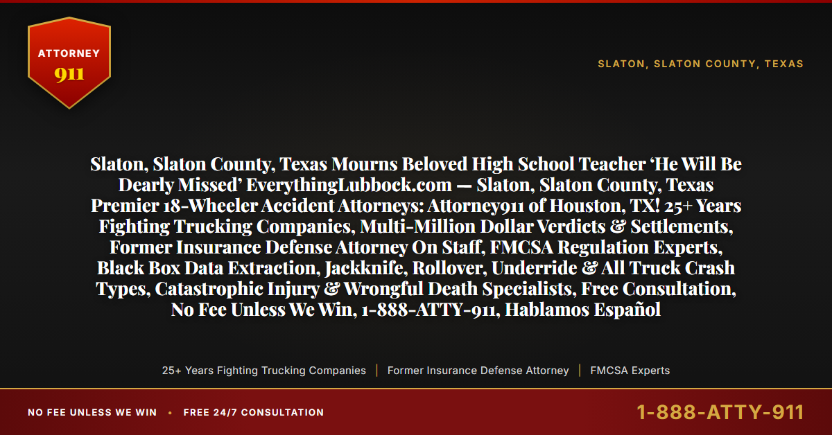 Slaton, Slaton County, Texas Mourns Beloved High School Teacher ‘He Will Be Dearly Missed’ EverythingLubbock.com — Slaton, Slaton County, Texas Premier 18-Wheeler Accident Attorneys: Attorney911 of Houston, TX! 25+ Years Fighting Trucking Companies, Multi-Million Dollar Verdicts & Settlements, Former Insurance Defense Attorney On Staff, FMCSA Regulation Experts, Black Box Data Extraction, Jackknife, Rollover, Underride & All Truck Crash Types, Catastrophic Injury & Wrongful Death Specialists, Free Consultation, No Fee Unless We Win, 1-888-ATTY-911, Hablamos Español - Attorney911