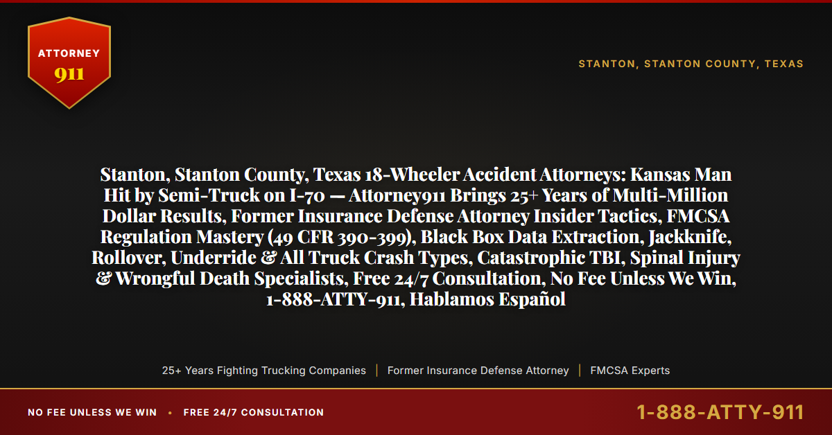 Stanton, Stanton County, Texas 18-Wheeler Accident Attorneys: Kansas Man Hit by Semi-Truck on I-70 — Attorney911 Brings 25+ Years of Multi-Million Dollar Results, Former Insurance Defense Attorney Insider Tactics, FMCSA Regulation Mastery (49 CFR 390-399), Black Box Data Extraction, Jackknife, Rollover, Underride & All Truck Crash Types, Catastrophic TBI, Spinal Injury & Wrongful Death Specialists, Free 24/7 Consultation, No Fee Unless We Win, 1-888-ATTY-911, Hablamos Español - Attorney911